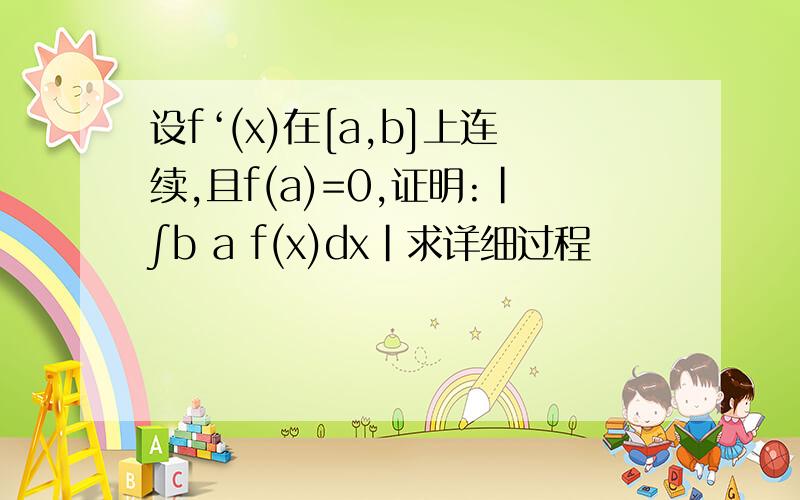 设f‘(x)在[a,b]上连续,且f(a)=0,证明:|∫b a f(x)dx|求详细过程