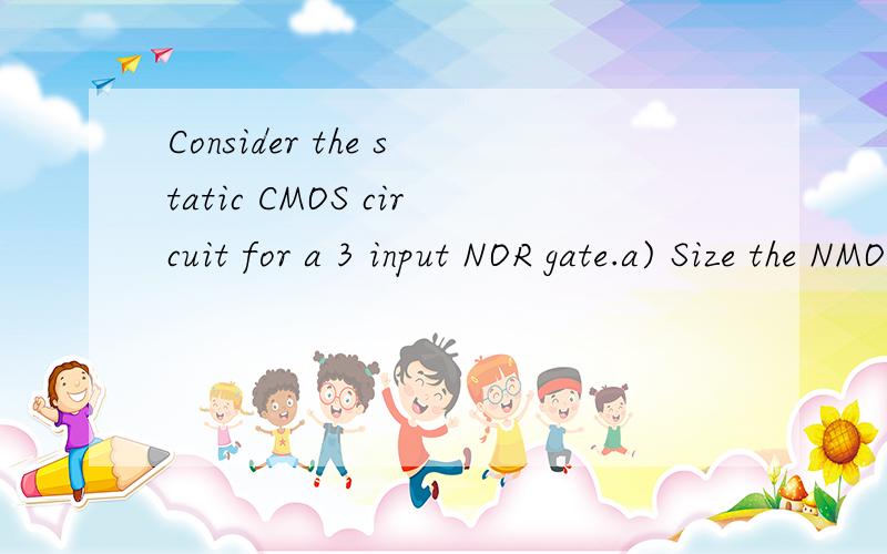 Consider the static CMOS circuit for a 3 input NOR gate.a) Size the NMOS & PMOS transistors of theConsider the static CMOS circuit for a 3 input NOR gate.a) Size the NMOS & PMOS transistors of the NOR gare such that the NOR gate has the same TpHL(Tp=