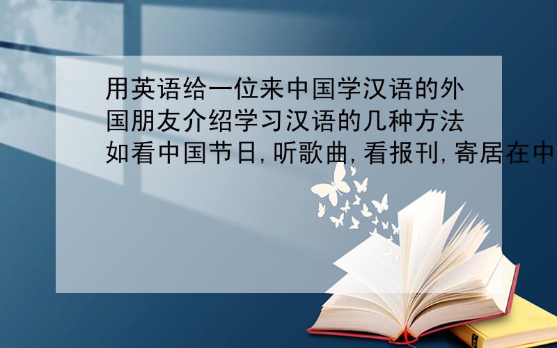 用英语给一位来中国学汉语的外国朋友介绍学习汉语的几种方法如看中国节日,听歌曲,看报刊,寄居在中国朋友家