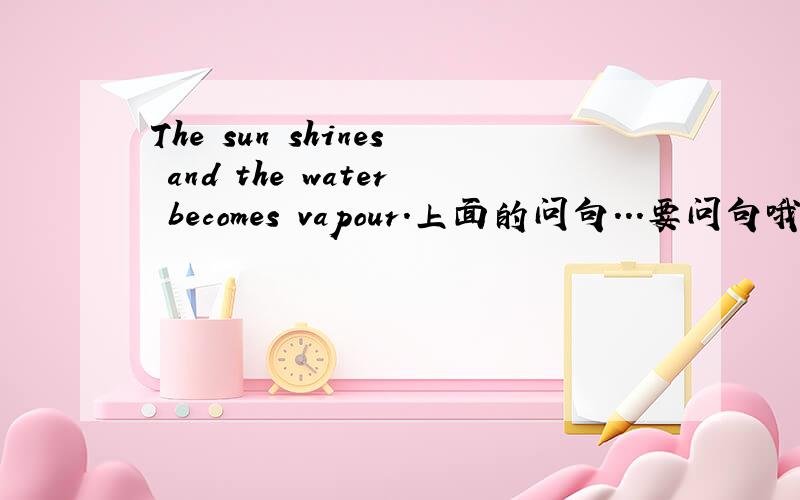 The sun shines and the water becomes vapour.上面的问句...要问句哦