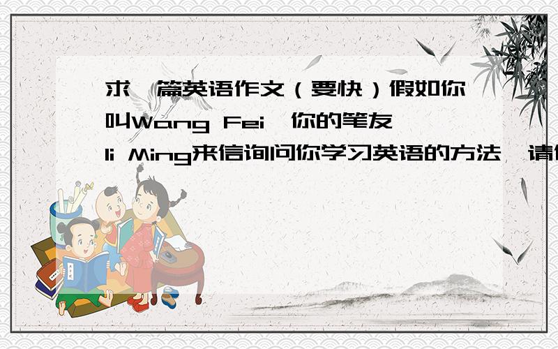 求一篇英语作文（要快）假如你叫Wang Fei,你的笔友li Ming来信询问你学习英语的方法,请你写一封回信,并给他提一些学好英语的建议.（80词左右）