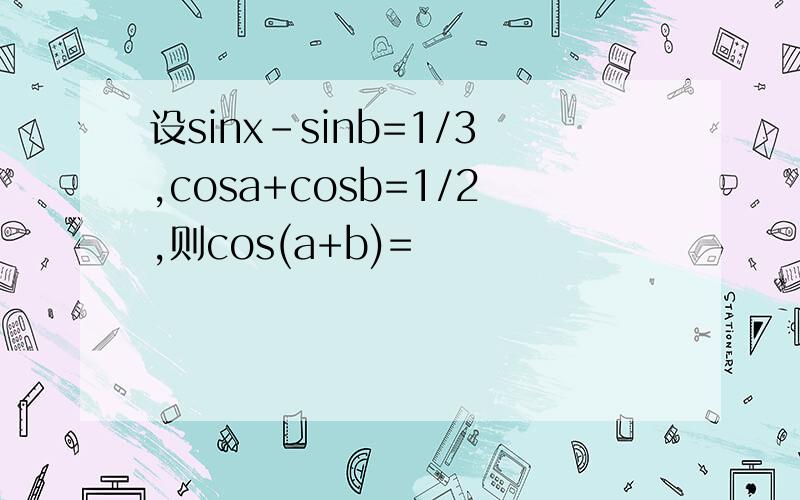 设sinx-sinb=1/3,cosa+cosb=1/2,则cos(a+b)=