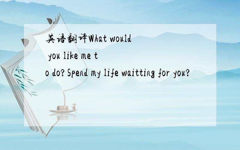 英语翻译What would you like me to do?Spend my life waitting for you?