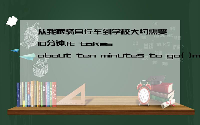 从我家骑自行车到学校大约需要10分钟.It takes about ten minutes to go( )my home( )school( )( ).