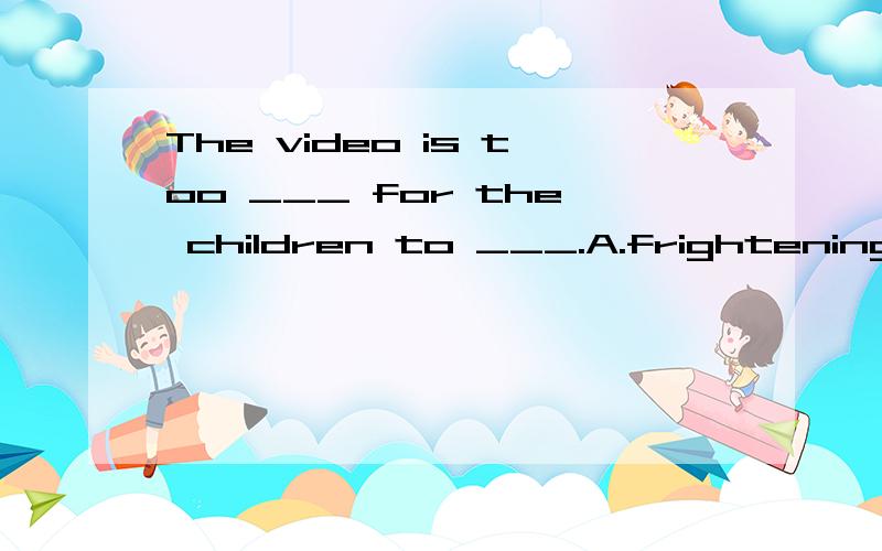 The video is too ___ for the children to ___.A.frightening,see B.frightened,watchC.frightening,watchD.frightened,see