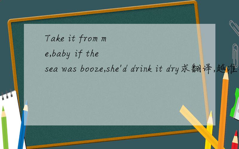 Take it from me,baby if the sea was booze,she'd drink it dry求翻译,越准确越棒!