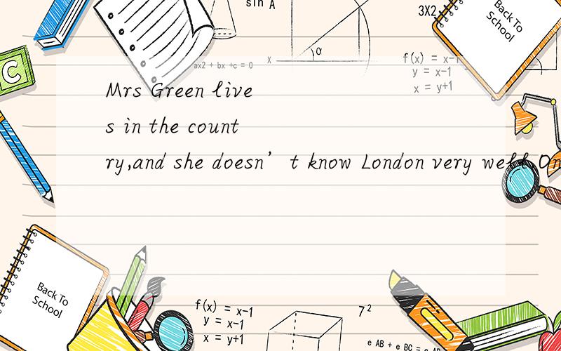 Mrs Green lives in the country,and she doesn’t know London very well.One day,she went to London.she can’t find her_1_.Just then she__2__a man near a bus stop.“I can ask him the way,”she said to__3__and asked,“Excuse me,will you please__4__m