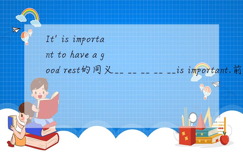 It' is important to have a good rest的同义__ __ __ __ __is important.前面有5个...