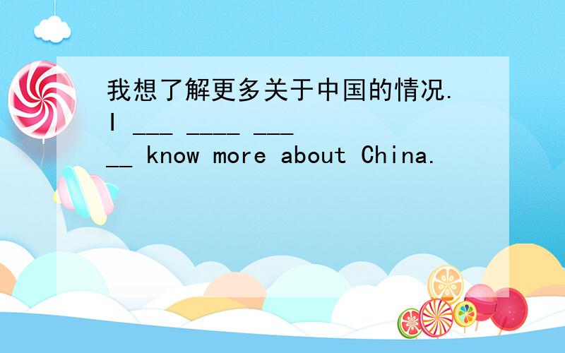 我想了解更多关于中国的情况.I ___ ____ _____ know more about China.