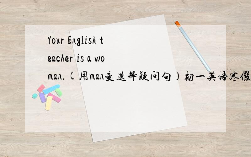 Your English teacher is a woman.(用man变选择疑问句）初一英语寒假作业P13页的题目