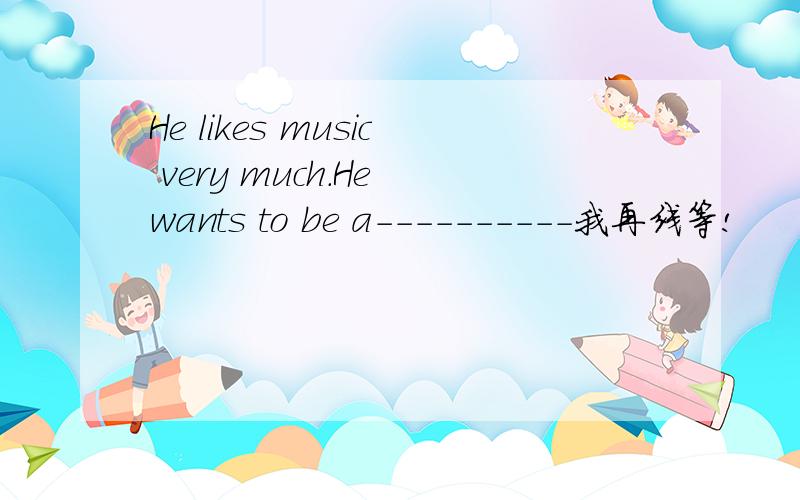 He likes music very much.He wants to be a----------我再线等!