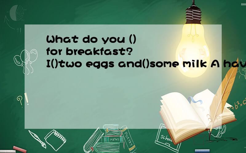 What do you ()for breakfast?I()two eggs and()some milk A have ;eat ;have B have have eatC eat have have Deat eat have()interesting the news is!A how a B what an C how D what ()wishes to you for your success.What a time to go to bed at 8 o'clock in th