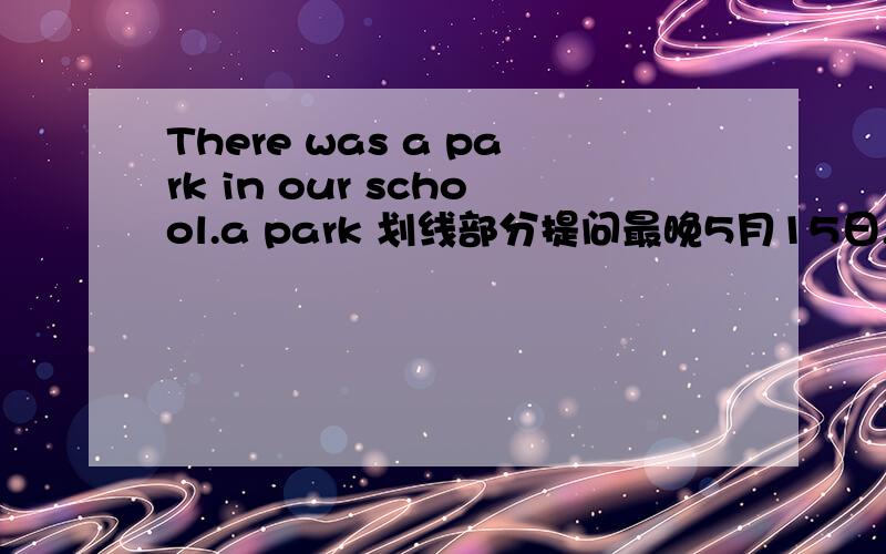 There was a park in our school.a park 划线部分提问最晚5月15日,