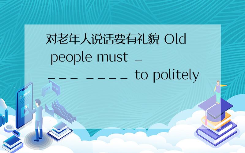 对老年人说话要有礼貌 Old people must ____ ____ to politely