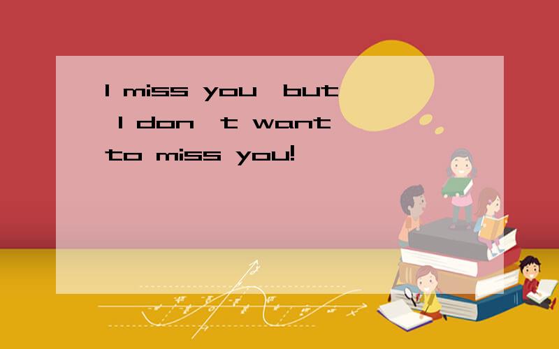 I miss you,but I don't want to miss you!