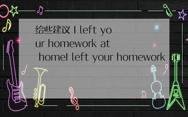 给些建议 I left your homework at homeI left your homework at home用英语写一些建议
