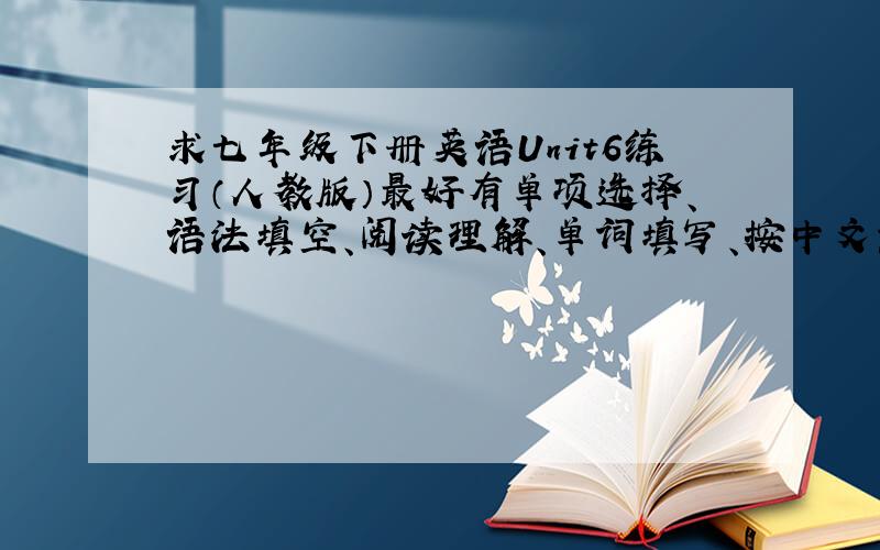 求七年级下册英语Unit6练习（人教版）最好有单项选择、语法填空、阅读理解、单词填写、按中文意思完成句子