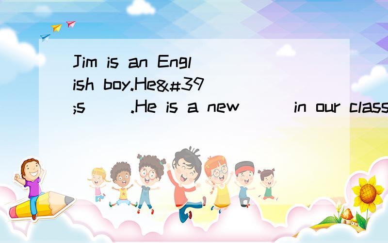 Jim is an English boy.He's( ).He is a new ( )in our class.让填什么的?能填出来更好!急