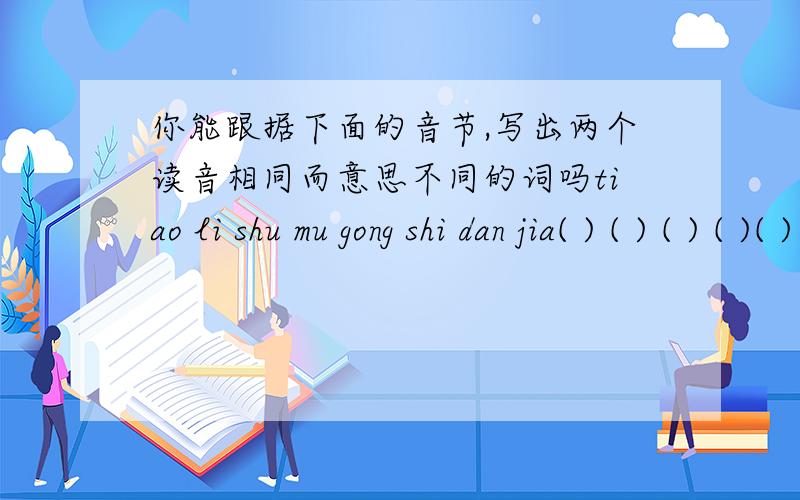 你能跟据下面的音节,写出两个读音相同而意思不同的词吗tiao li shu mu gong shi dan jia( ) ( ) ( ) ( )( ) ( ) ( ) ( )
