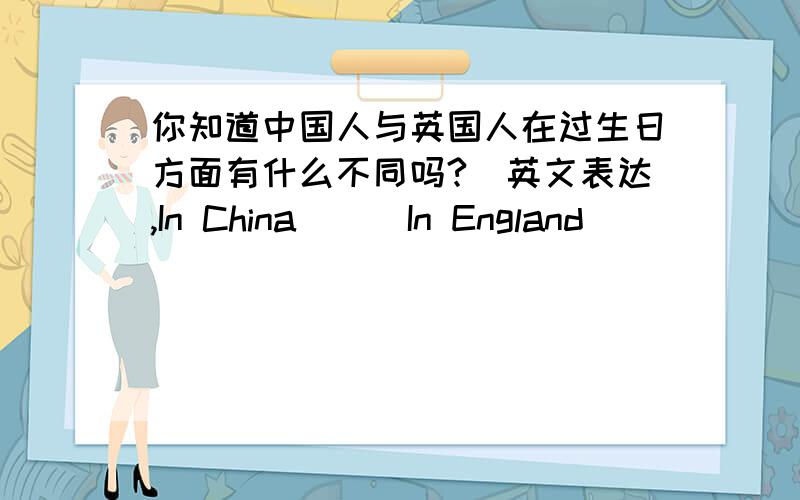 你知道中国人与英国人在过生日方面有什么不同吗?（英文表达,In China( ) In England( )