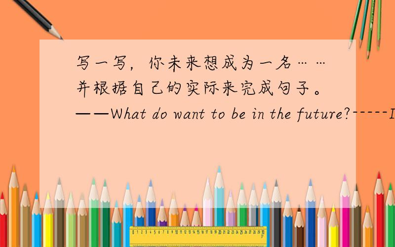 写一写，你未来想成为一名……并根据自己的实际来完成句子。——What do want to be in the future?-----I want to to be a_____.-----Want do you want to do if you are a_________?-----I' m going to_______.