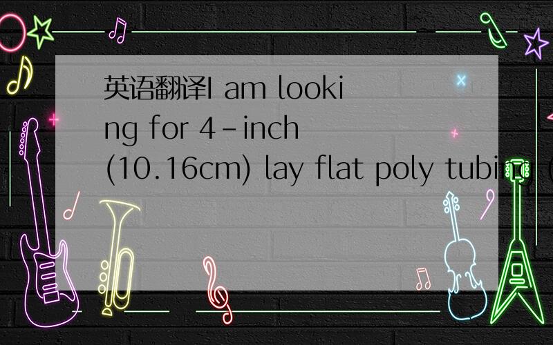 英语翻译I am looking for 4-inch (10.16cm) lay flat poly tubing (poly film/poly bag) in 52.5-foot (16m) rolls.The poly tubing (poly film/poly bag) must be 6-mil (152.4um) or 8-mil (203.2um) thickness and have a 1.25-inch (3.175cm) O.D.or smaller c