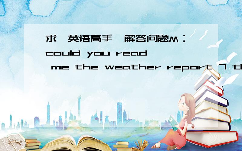 求一英语高手  解答问题M：could you read me the weather report 7 the next 24hours in the paper?W：certainly,iknow you are interested 8 it .what do you want to knowM:beijingW:beijing will be fine 9 the temperature from 4°C to 13°C    7 8