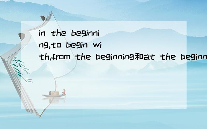in the beginning,to begin with,from the beginning和at the beginning的区别