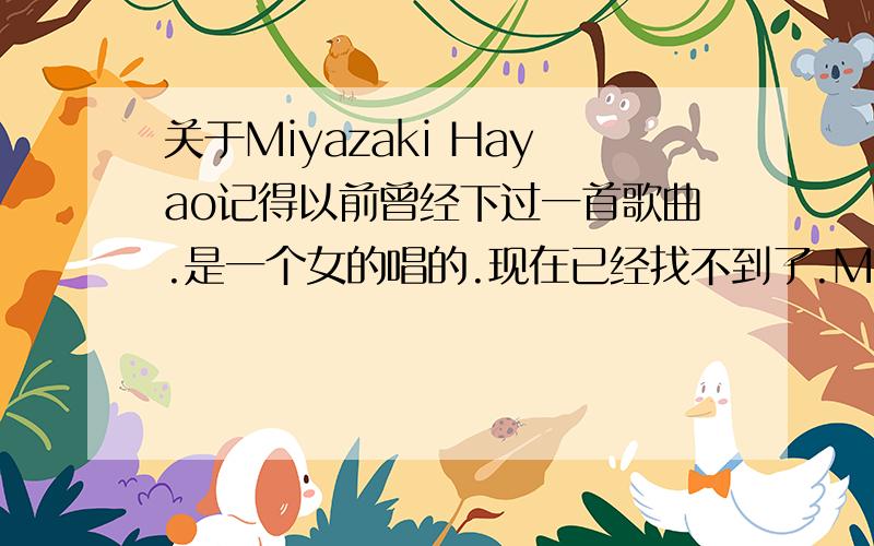 关于Miyazaki Hayao记得以前曾经下过一首歌曲.是一个女的唱的.现在已经找不到了.Miyazaki Hayao我想知道的不是曲子而是一个女孩唱得.音乐和Miyazaki Hayao龙猫一样.有点像藏族歌曲～