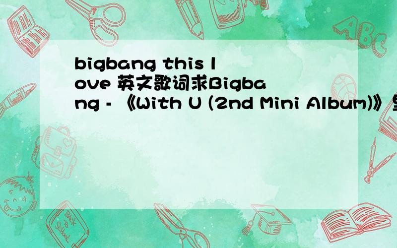 bigbang this love 英文歌词求Bigbang - 《With U (2nd Mini Album)》里this love 的英文歌词!