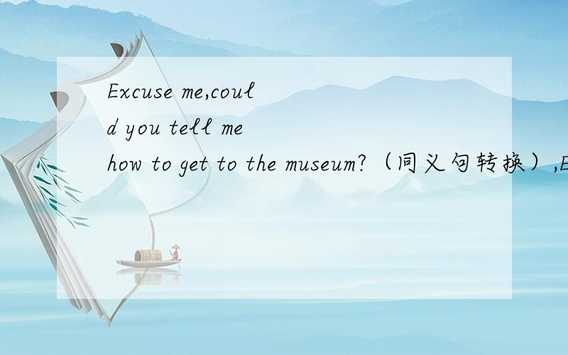 Excuse me,could you tell me how to get to the museum?（同义句转换）,Excuse me,could you tell me how _________ get to the museum?