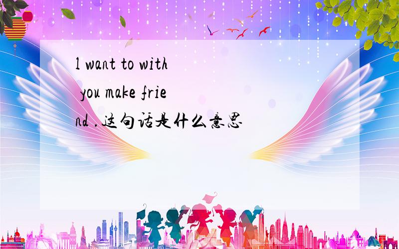 l want to with you make friend .这句话是什么意思