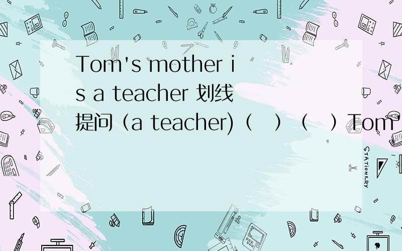 Tom's mother is a teacher 划线提问（a teacher)（　）（　）Tom's mother（　）