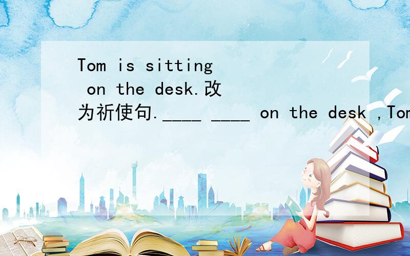 Tom is sitting on the desk.改为祈使句.____ ____ on the desk ,Tom.哥哥姐姐