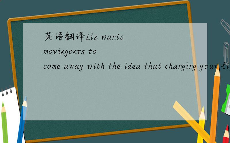 英语翻译Liz wants moviegoers to come away with the idea that changing your life is