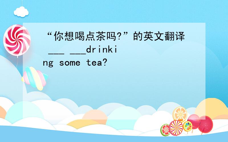 “你想喝点茶吗?”的英文翻译 ___ ___drinking some tea?