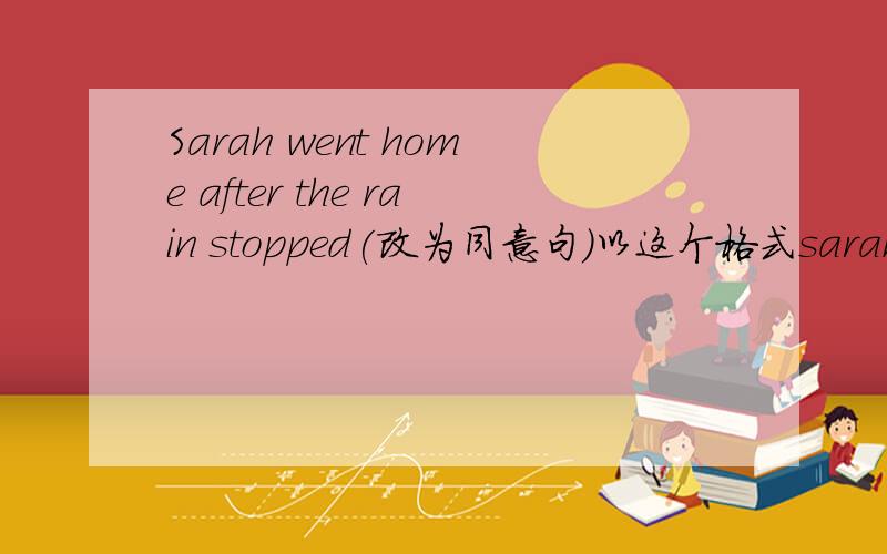 Sarah went home after the rain stopped(改为同意句)以这个格式sarah 空格 空格 home 空格 the rain stopped