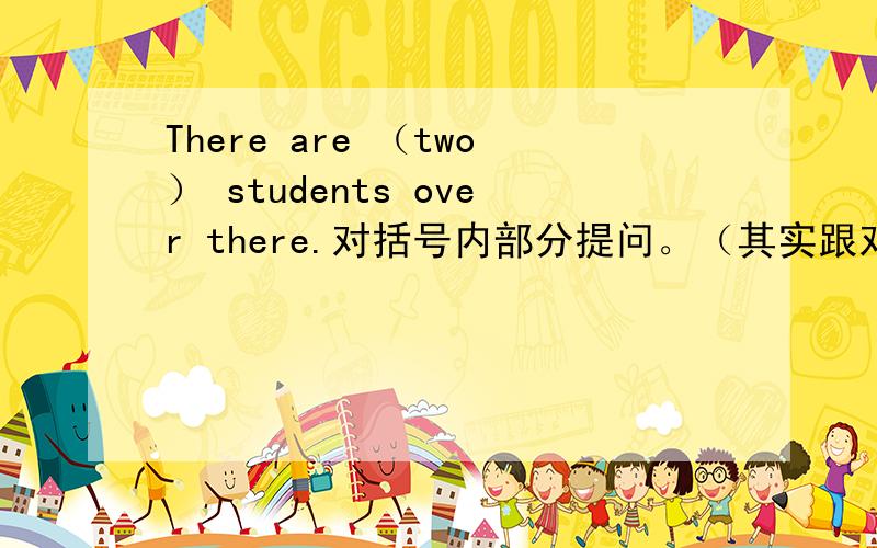 There are （two） students over there.对括号内部分提问。（其实跟对换线部分提问是一样的）
