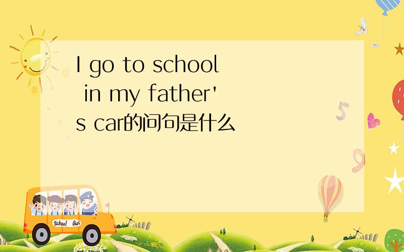 I go to school in my father's car的问句是什么