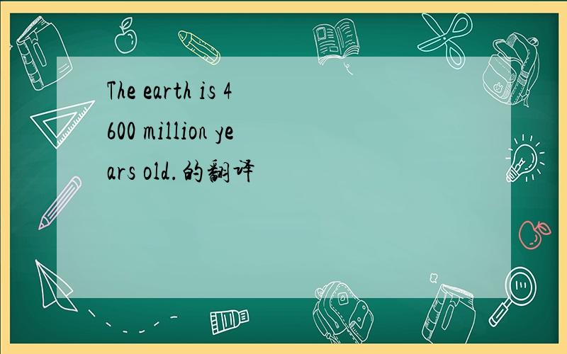 The earth is 4600 million years old.的翻译