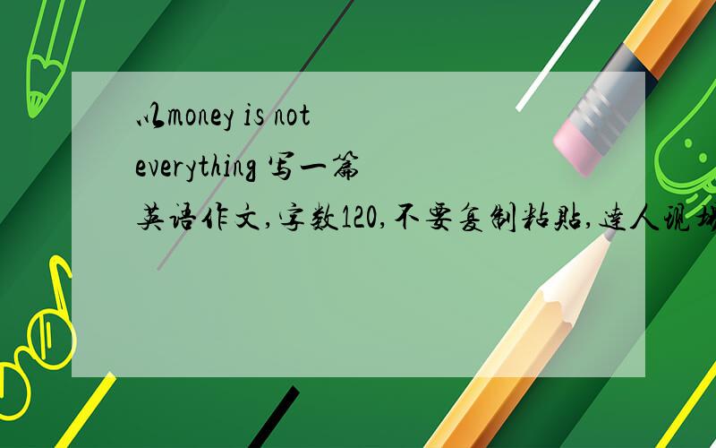 以money is not everything 写一篇英语作文,字数120,不要复制粘贴,达人现场做一篇给我,不要复制粘贴的,大一水平.