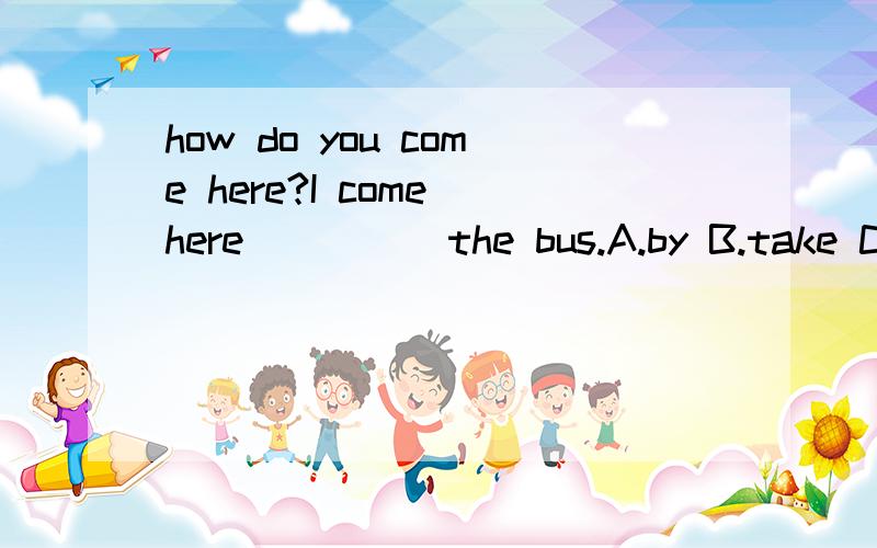 how do you come here?I come here ____ the bus.A.by B.take C.ride D.on