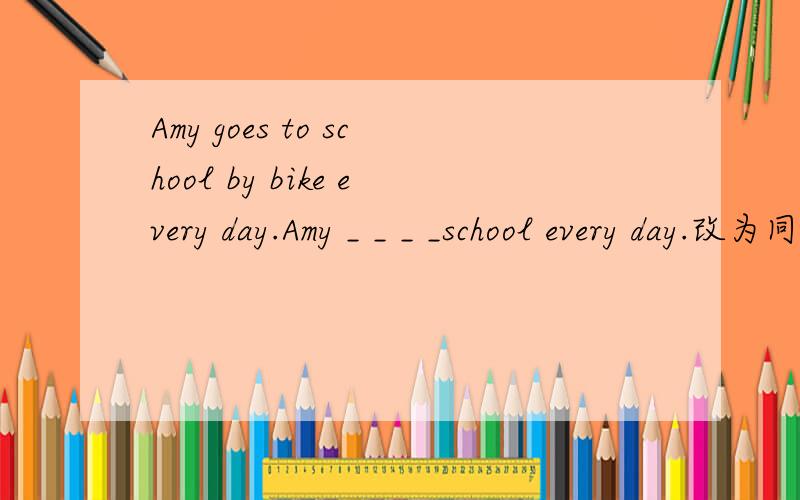 Amy goes to school by bike every day.Amy _ _ _ _school every day.改为同义句