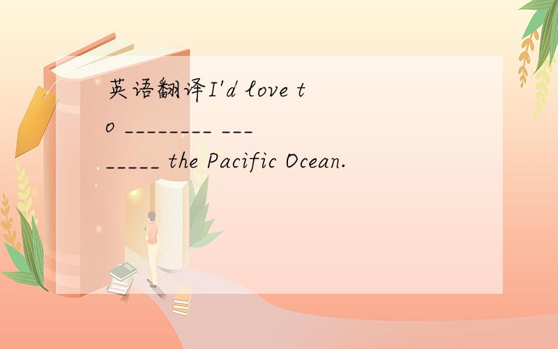 英语翻译I'd love to ________ ________ the Pacific Ocean.
