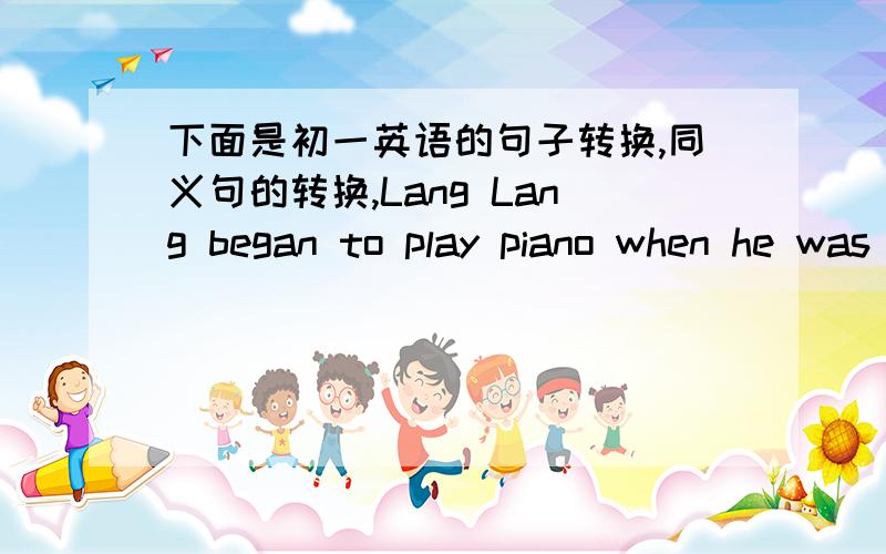 下面是初一英语的句子转换,同义句的转换,Lang Lang began to play piano when he was three years old.Lang Lang began to play piano______ _______ ________ _______three.(同义句转换）