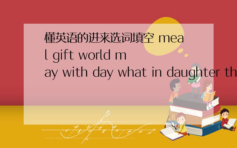 懂英语的进来选词填空 meal gift world may with day what in daughter thankThe second Sunday in ( ) is mother is Day.it is a special day for some of the most important people in the ( ).On that day we ( ) our mother for what she does for us.No