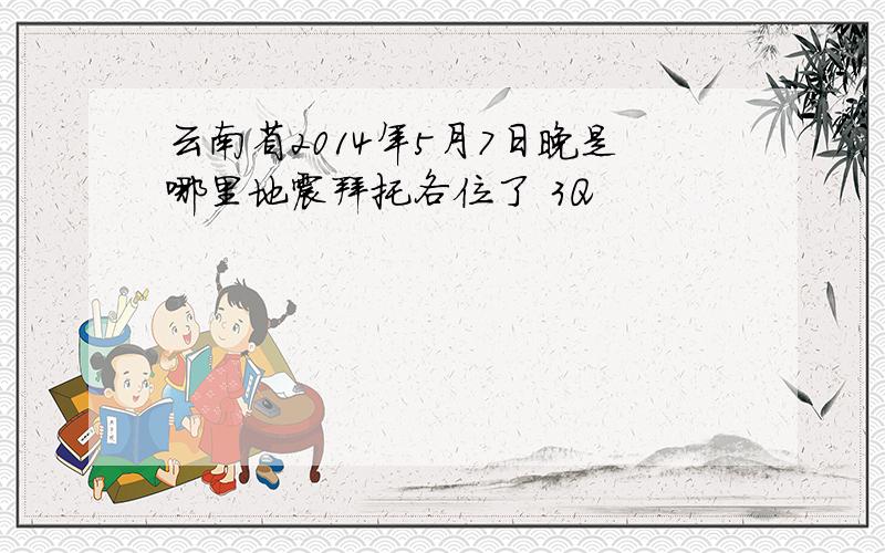 云南省2014年5月7日晚是哪里地震拜托各位了 3Q