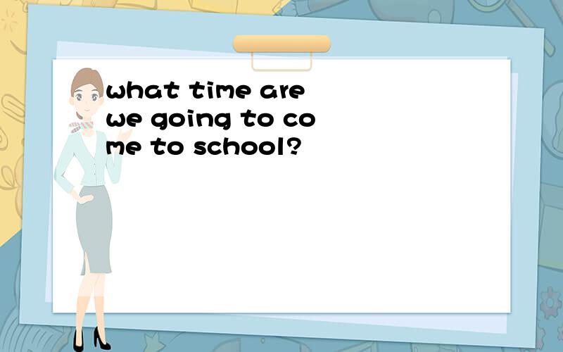 what time are we going to come to school?