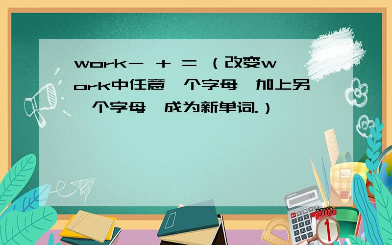 work－ ＋ = （改变work中任意一个字母,加上另一个字母,成为新单词.）