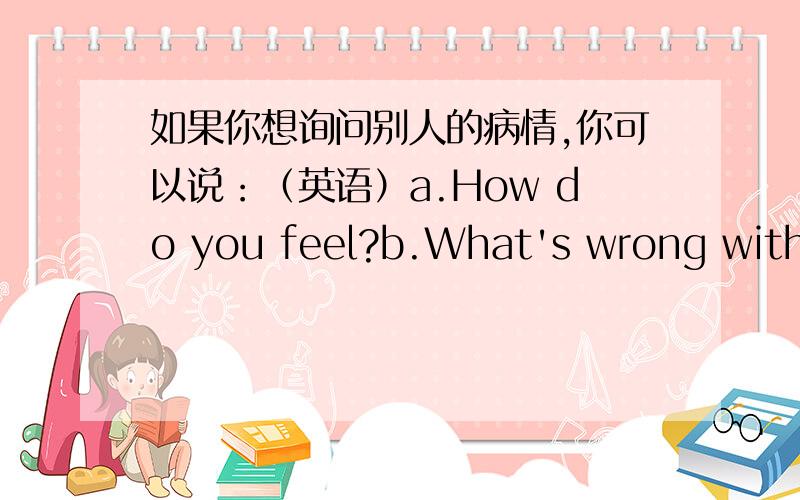 如果你想询问别人的病情,你可以说：（英语）a.How do you feel?b.What's wrong with you?请选择正确答案,说出原因,并说出它们的不同之处.